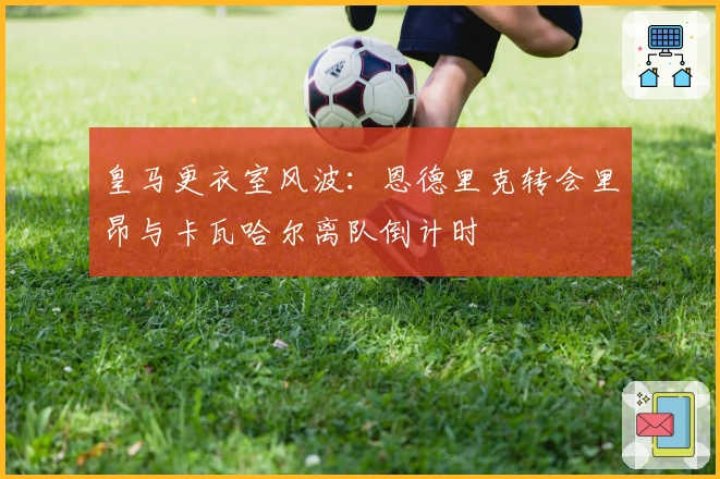 皇马更衣室风波：恩德里克转会里昂与卡瓦哈尔离队倒计时