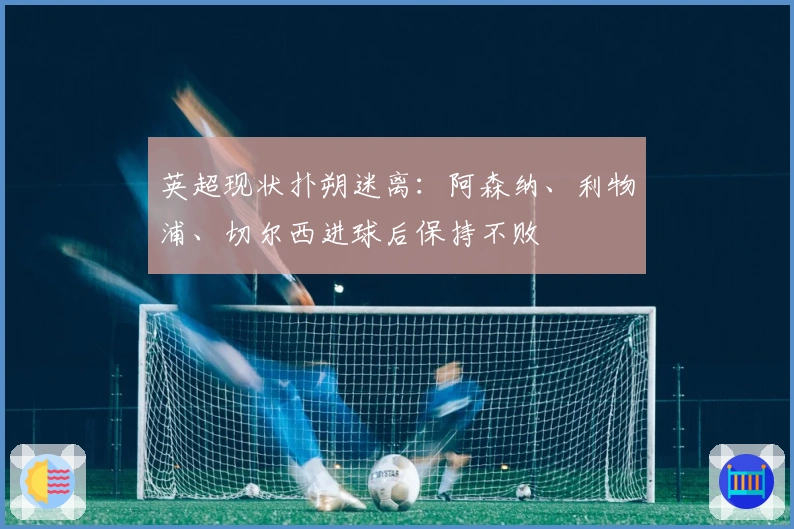 英超现状扑朔迷离：阿森纳、利物浦、切尔西进球后保持不败