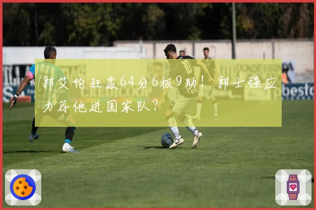 郭艾伦狂轰64分6板9助！郭士强应力荐他进国家队？