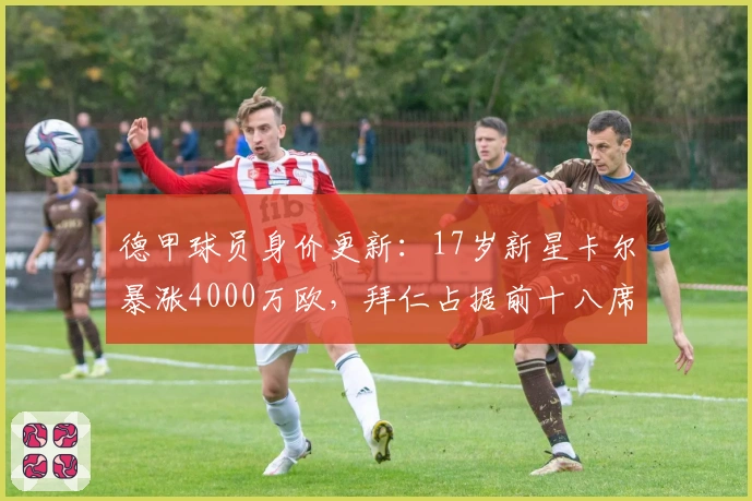 德甲球员身价更新:17岁新星卡尔暴涨4000万欧,拜仁占据前十八席