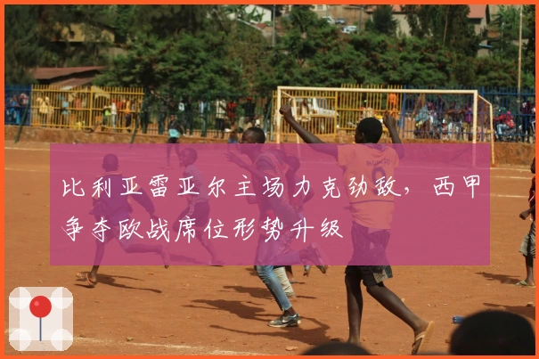 比利亚雷亚尔主场力克劲敌，西甲争夺欧战席位形势升级