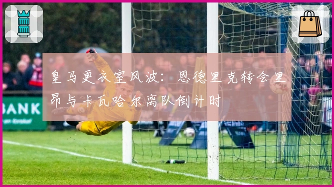 皇马更衣室风波：恩德里克转会里昂与卡瓦哈尔离队倒计时