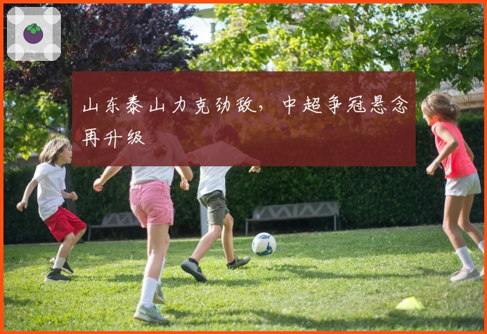 山东泰山力克劲敌,中超争冠悬念再升级