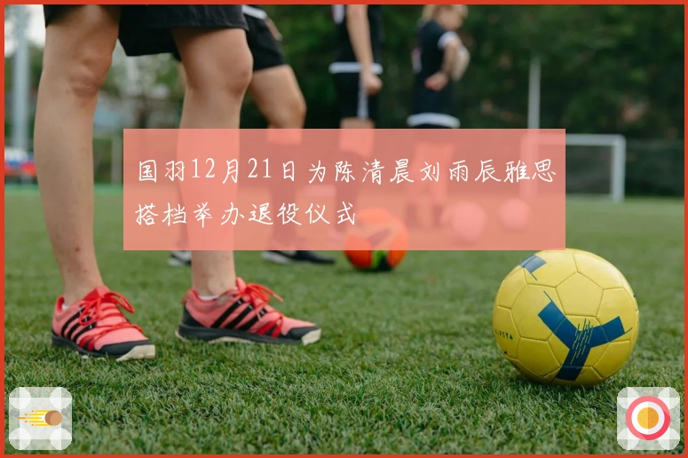 国羽12月21日为陈清晨刘雨辰雅思搭档举办退役仪式