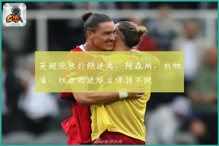 英超现状扑朔迷离：阿森纳、利物浦、切尔西进球后保持不败