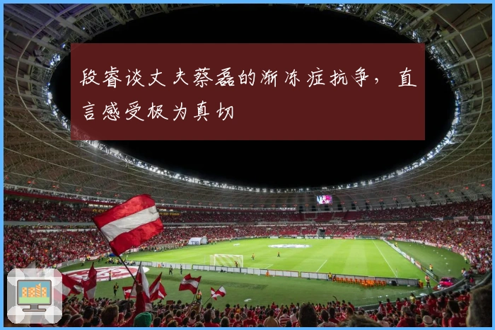 段睿谈丈夫蔡磊的渐冻症抗争，直言感受极为真切