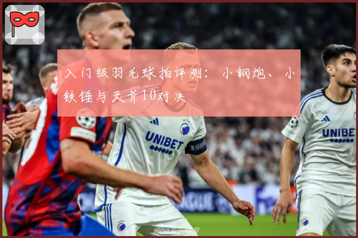 入门级羽毛球拍评测：小钢炮、小铁锤与天斧10对决